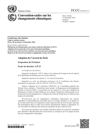 Nations Unies FCCC/CP/2015/L.9
Convention-cadre sur les
changements climatiques
Distr. limitée
12 décembre 2015
Français
Original : anglais
GE.15-21930 (F) 121215 121215
*1521930*
Conférence des Parties
Vingt et unième session
Paris, 30 novembre-11 décembre 2015
Point 4 b) de l’ordre du jour
Plateforme de Durban pour une action renforcée (décision 1/CP.17)
Adoption d’un protocole, d’un autre instrument juridique
ou d’un texte convenu d’un commun accord ayant force juridique,
élaboré au titre de la Convention et applicable à toutes les Parties
Adoption de l’Accord de Paris
Proposition du Président
Projet de décision -/CP.21
La Conférence des Parties,
Rappelant la décision 1/CP.17 relative à la création du Groupe de travail spécial
de la plateforme de Durban pour une action renforcée,
Rappelant également les articles 2, 3 et 4 de la Convention,
Rappelant en outre les décisions pertinentes de la Conférence des Parties,
notamment ses décisions 1/CP.16, 2/CP.18, 1/CP.19 et 1/CP.20,
Saluant l’adoption de la résolution A/RES/70/1 de l’Assemblée générale des
Nations Unies, intitulée « Transformer notre monde : le Programme de développement
durable à l’horizon 2030 », en particulier de son objectif 13, ainsi que l’adoption du
Programme d’action d’Addis-Abeba par la troisième Conférence internationale sur le
financement du développement et l’adoption du Cadre de Sendai pour la réduction des
risques de catastrophe,
Reconnaissant que les changements climatiques représentent une menace
immédiate et potentiellement irréversible pour les sociétés humaines et la planète et
qu’ils nécessitent donc la coopération la plus large possible de tous les pays ainsi que
leur participation dans le cadre d’une riposte internationale efficace et appropriée, en
vue d’accélérer la réduction des émissions mondiales de gaz à effet de serre,
Reconnaissant également qu’il faudra fortement réduire les émissions mondiales
pour atteindre l’objectif ultime de la Convention et soulignant qu’il est urgent de faire
face aux changements climatiques,
 