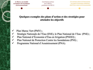 18
Quelques exemples des plans d’action et des stratégies pour
atteindre les objectifs
 Plan Maroc Vert (PMV) ;
 Stratégie Nationale de l’Eau (SNE), le Plan National de l’Eau (PNE) ;
 Plan National d’Économie d’Eau en Irrigation (PNEEI) ;
 Plan National de Protection Contre les Inondations (PNI) ;
 Programme National d’Assainissement (PNA).
Le Maroc, un modèle
exemplaire de la politique
environnementale
Contribution prévue
par le Maroc
présentés à la COP 21
LA centrale solaire de Ouarzazate,
un projet économique ambitieux
doté d’une vision environnementale
 
