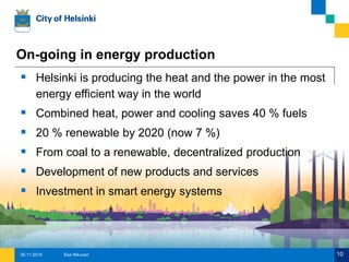 On-going in energy production
 Helsinki is producing the heat and the power in the most
energy efficient way in the world
 Combined heat, power and cooling saves 40 % fuels
 20 % renewable by 2020 (now 7 %)
 From coal to a renewable, decentralized production
 Development of new products and services
 Investment in smart energy systems
Esa Nikunen 1030.11.2015
 
