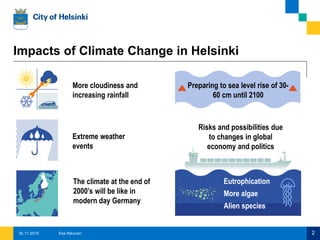 More cloudiness and
increasing rainfall
Impacts of Climate Change in Helsinki
Extreme weather
events
Preparing to sea level rise of 30-
60 cm until 2100
Risks and possibilities due
to changes in global
economy and politics
The climate at the end of
2000’s will be like in
modern day Germany
Eutrophication
More algae
Alien species
Esa Nikunen 230.11.2015
 