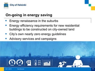 9
On-going in energy saving
 Energy renaissance in the suburbs
 Energy efficiency requirements for new residential
buildings to be constructed on city-owned land
 City’s own nearly zero energy guidelines
 Advisory services and campaigns
Esa Nikunen30.11.2015
 