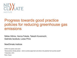 Progress towards good practice
policies for reducing greenhouse gas
emissions
Niklas Höhne, Hanna Fekete, Takeshi Kuramochi,
Gabriela Iacobuta, Lukas Prinz
NewClimate Institute
COP21 EU pavilion side event
“Good practice climate policies – which countries apply them and what is the potential if all countries would?”
1 December, 2015
Paris, France
 
