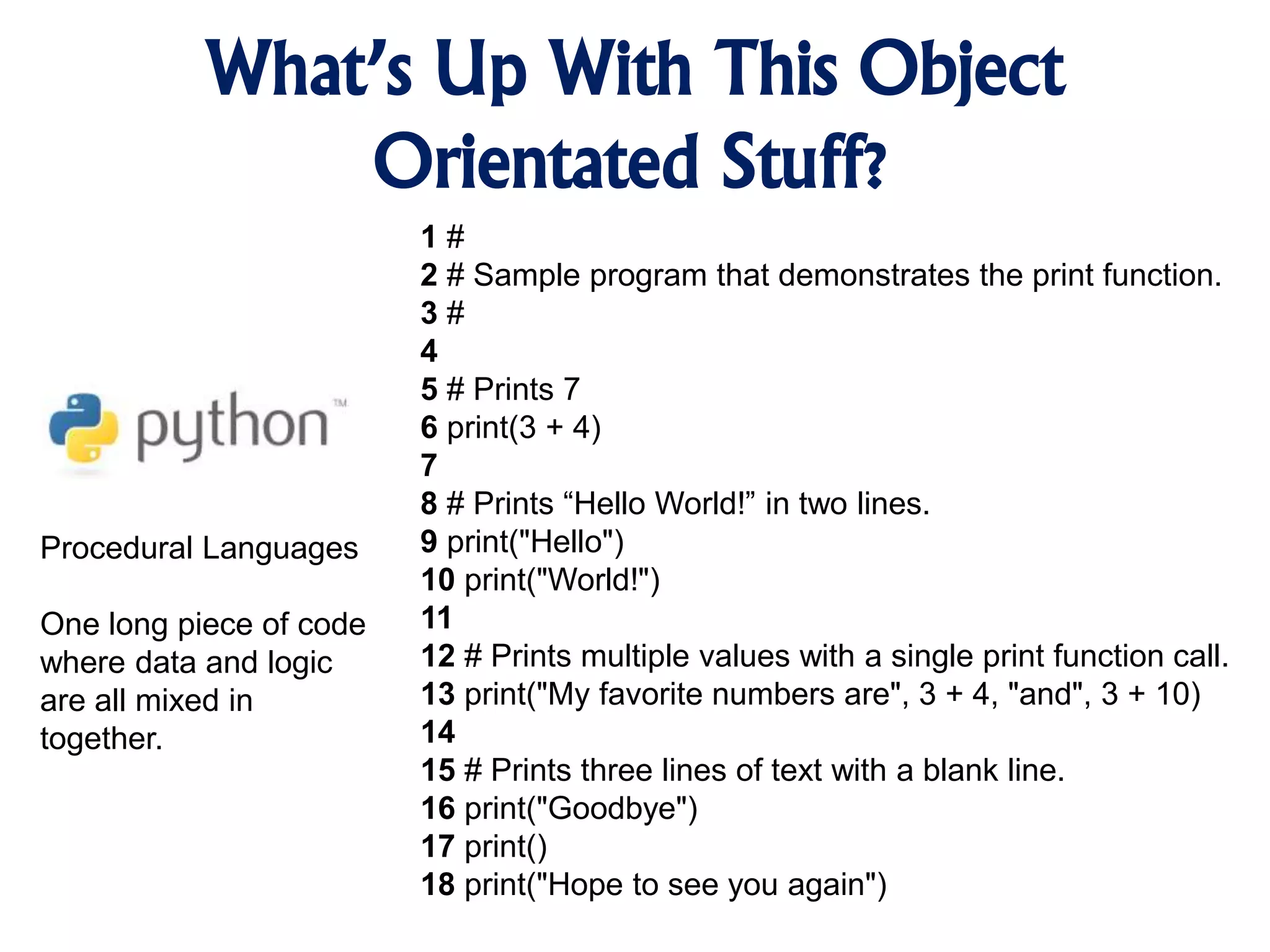 What’s Up With This Object Orientated Stuff? Procedural Languages One long piece of code where data and logic are all mixed in together. 1 # 2 # Sample program that demonstrates the print function. 3 # 4 5 # Prints 7 6 print(3 + 4) 7 8 # Prints “Hello World!” in two lines. 9 print("Hello") 10 print("World!") 11 12 # Prints multiple values with a single print function call. 13 print("My favorite numbers are", 3 + 4, "and", 3 + 10) 14 15 # Prints three lines of text with a blank line. 16 print("Goodbye") 17 print() 18 print("Hope to see you again") 