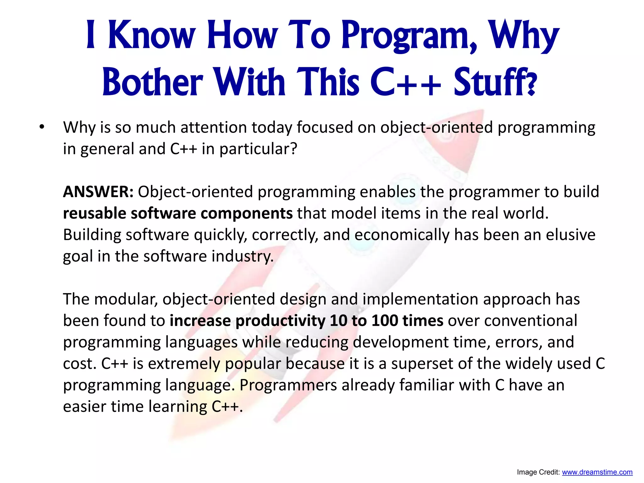 I Know How To Program, Why Bother With This C++ Stuff? • Why is so much attention today focused on object-oriented programming in general and C++ in particular? ANSWER: Object-oriented programming enables the programmer to build reusable software components that model items in the real world. Building software quickly, correctly, and economically has been an elusive goal in the software industry. The modular, object-oriented design and implementation approach has been found to increase productivity 10 to 100 times over conventional programming languages while reducing development time, errors, and cost. C++ is extremely popular because it is a superset of the widely used C programming language. Programmers already familiar with C have an easier time learning C++. Image Credit: www.dreamstime.com 