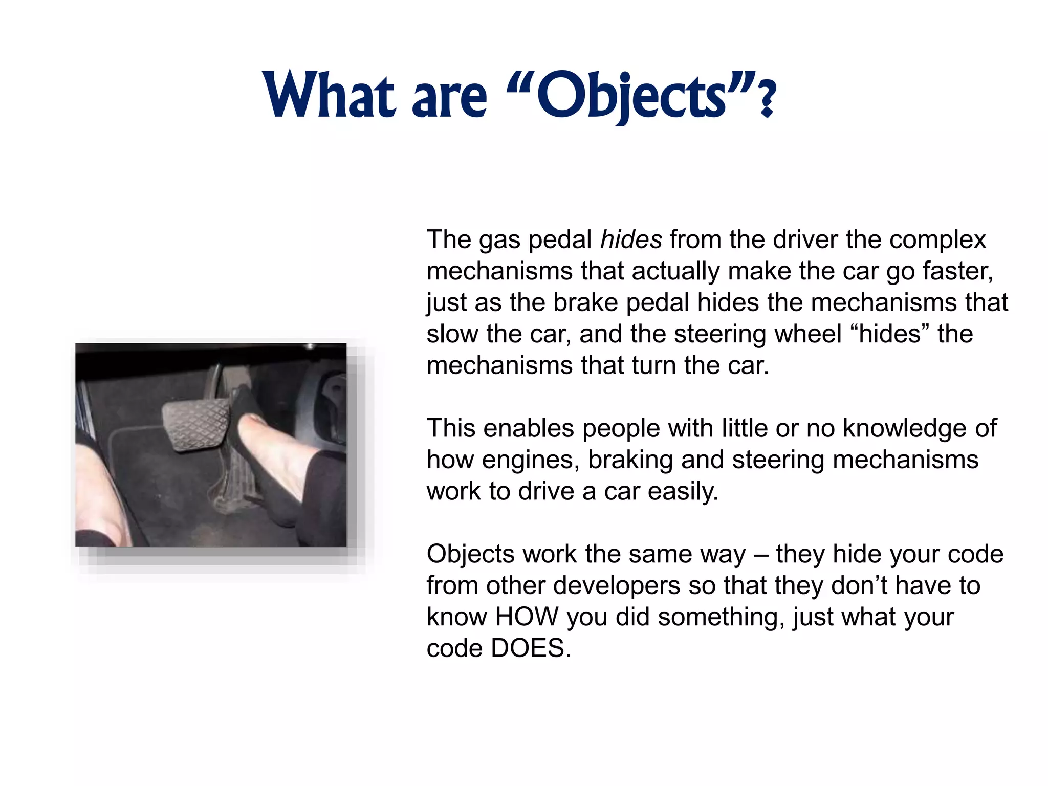What are “Objects”? The gas pedal hides from the driver the complex mechanisms that actually make the car go faster, just as the brake pedal hides the mechanisms that slow the car, and the steering wheel “hides” the mechanisms that turn the car. This enables people with little or no knowledge of how engines, braking and steering mechanisms work to drive a car easily. Objects work the same way – they hide your code from other developers so that they don’t have to know HOW you did something, just what your code DOES. 