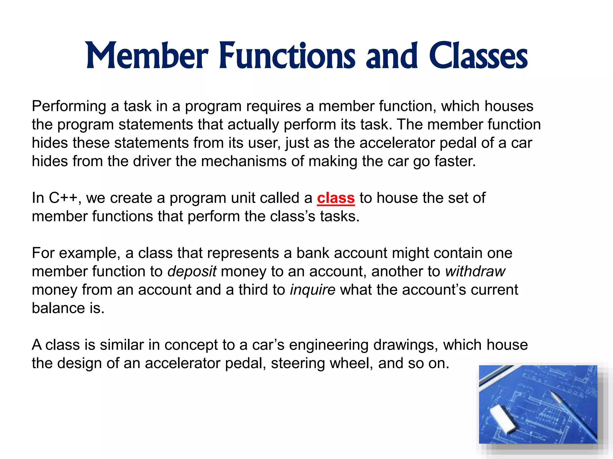 Member Functions and Classes Performing a task in a program requires a member function, which houses the program statements that actually perform its task. The member function hides these statements from its user, just as the accelerator pedal of a car hides from the driver the mechanisms of making the car go faster. In C++, we create a program unit called a class to house the set of member functions that perform the class’s tasks. For example, a class that represents a bank account might contain one member function to deposit money to an account, another to withdraw money from an account and a third to inquire what the account’s current balance is. A class is similar in concept to a car’s engineering drawings, which house the design of an accelerator pedal, steering wheel, and so on. 