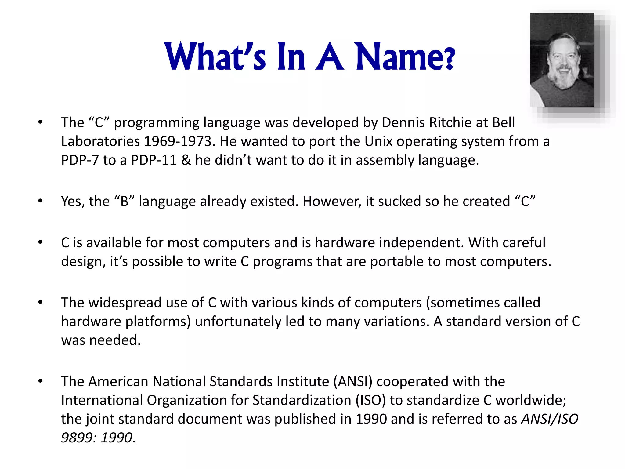 What’s In A Name? • The “C” programming language was developed by Dennis Ritchie at Bell Laboratories 1969-1973. He wanted to port the Unix operating system from a PDP-7 to a PDP-11 & he didn’t want to do it in assembly language. • Yes, the “B” language already existed. However, it sucked so he created “C” • C is available for most computers and is hardware independent. With careful design, it’s possible to write C programs that are portable to most computers. • The widespread use of C with various kinds of computers (sometimes called hardware platforms) unfortunately led to many variations. A standard version of C was needed. • The American National Standards Institute (ANSI) cooperated with the International Organization for Standardization (ISO) to standardize C worldwide; the joint standard document was published in 1990 and is referred to as ANSI/ISO 9899: 1990. 