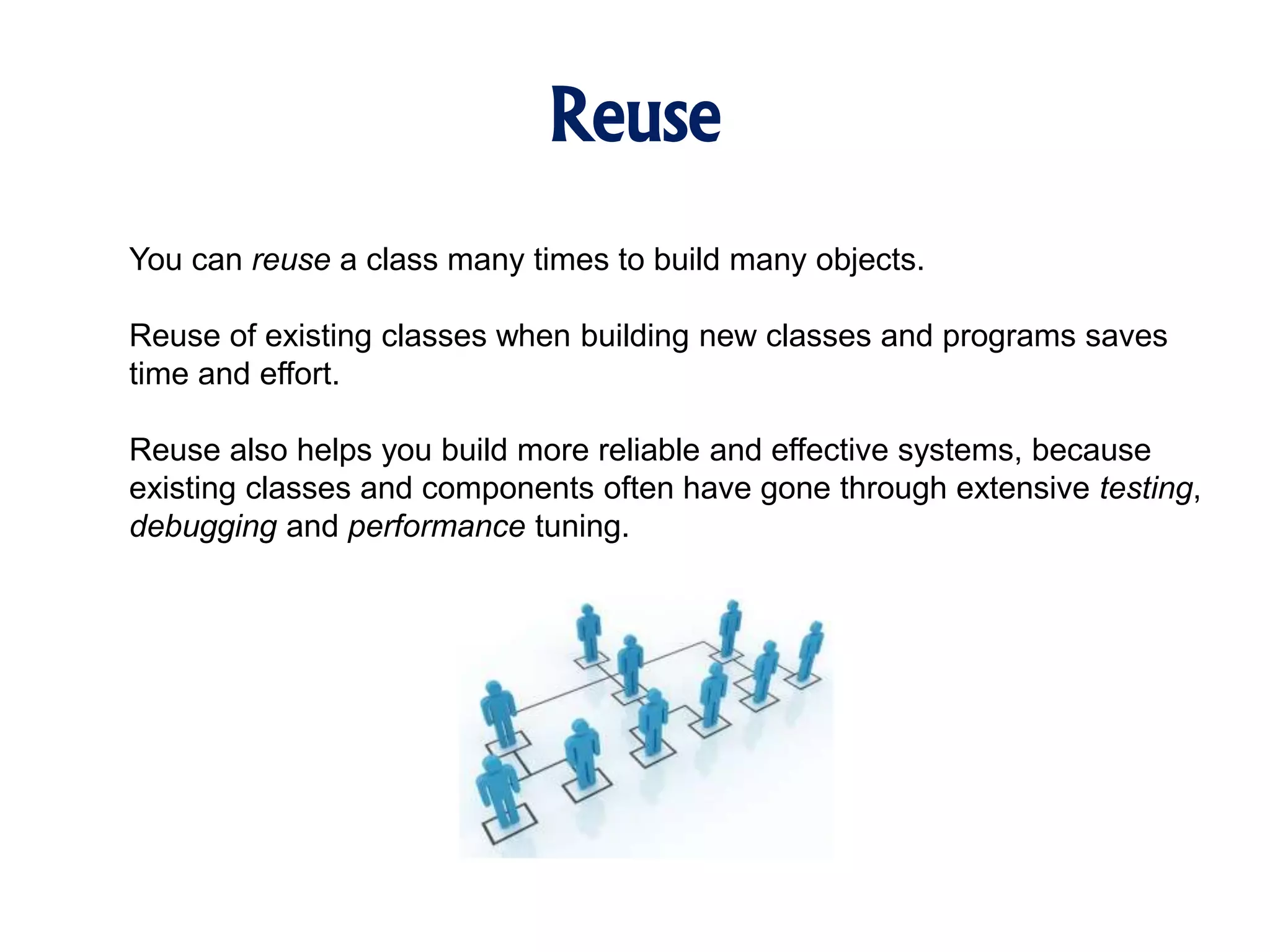 Reuse You can reuse a class many times to build many objects. Reuse of existing classes when building new classes and programs saves time and effort. Reuse also helps you build more reliable and effective systems, because existing classes and components often have gone through extensive testing, debugging and performance tuning. 