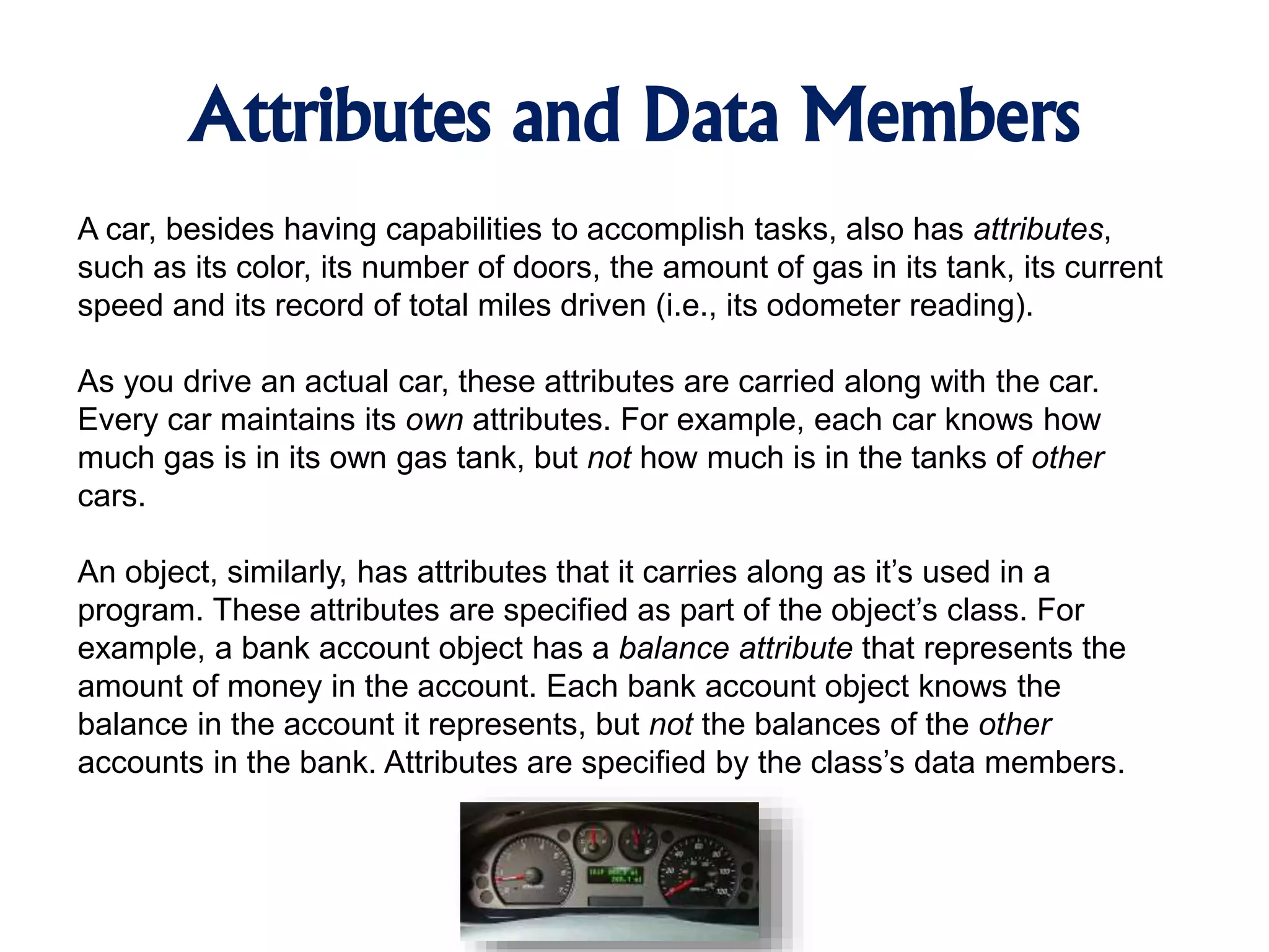 Attributes and Data Members A car, besides having capabilities to accomplish tasks, also has attributes, such as its color, its number of doors, the amount of gas in its tank, its current speed and its record of total miles driven (i.e., its odometer reading). As you drive an actual car, these attributes are carried along with the car. Every car maintains its own attributes. For example, each car knows how much gas is in its own gas tank, but not how much is in the tanks of other cars. An object, similarly, has attributes that it carries along as it’s used in a program. These attributes are specified as part of the object’s class. For example, a bank account object has a balance attribute that represents the amount of money in the account. Each bank account object knows the balance in the account it represents, but not the balances of the other accounts in the bank. Attributes are specified by the class’s data members. 