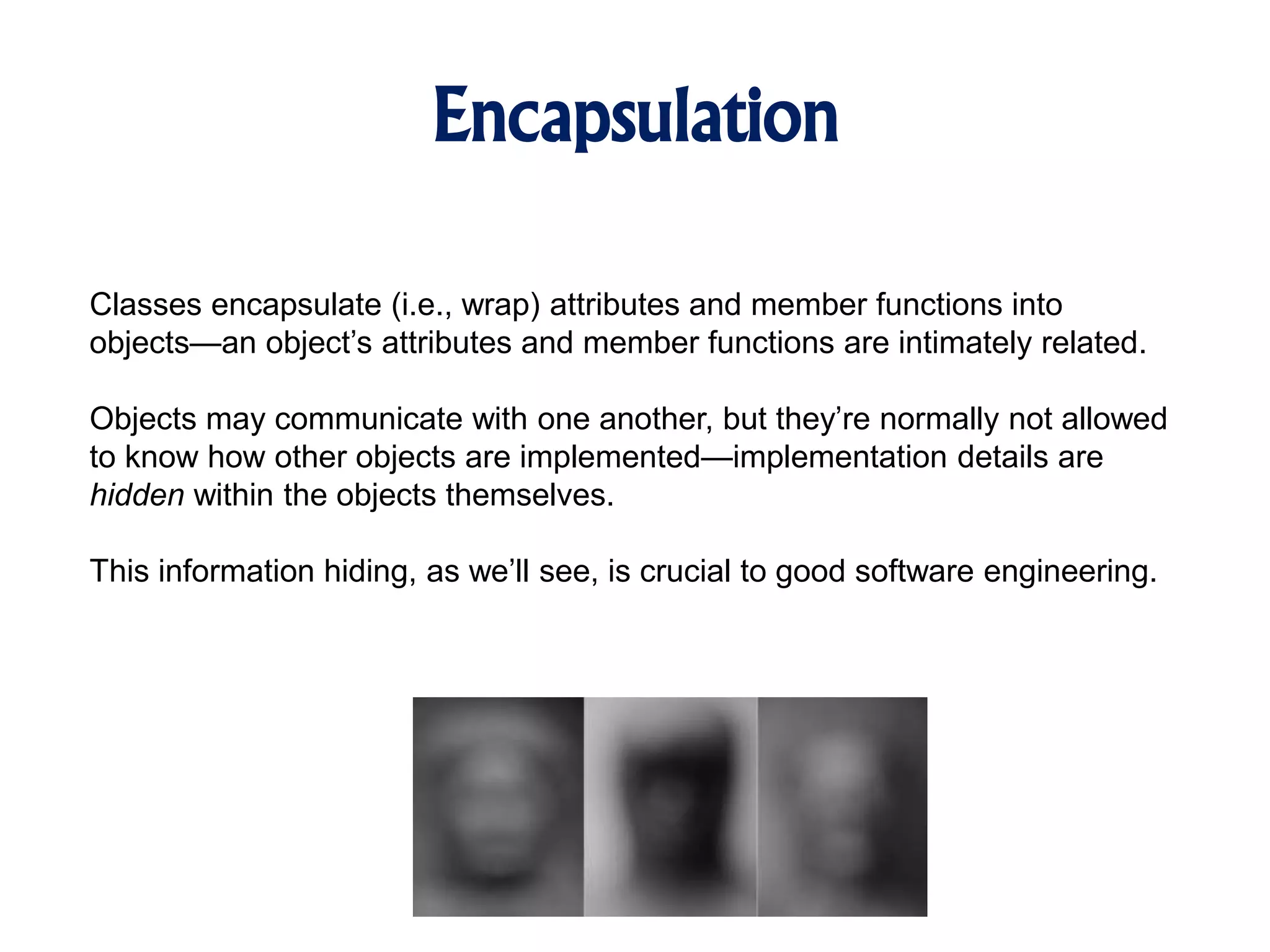 Encapsulation Classes encapsulate (i.e., wrap) attributes and member functions into objects—an object’s attributes and member functions are intimately related. Objects may communicate with one another, but they’re normally not allowed to know how other objects are implemented—implementation details are hidden within the objects themselves. This information hiding, as we’ll see, is crucial to good software engineering. 