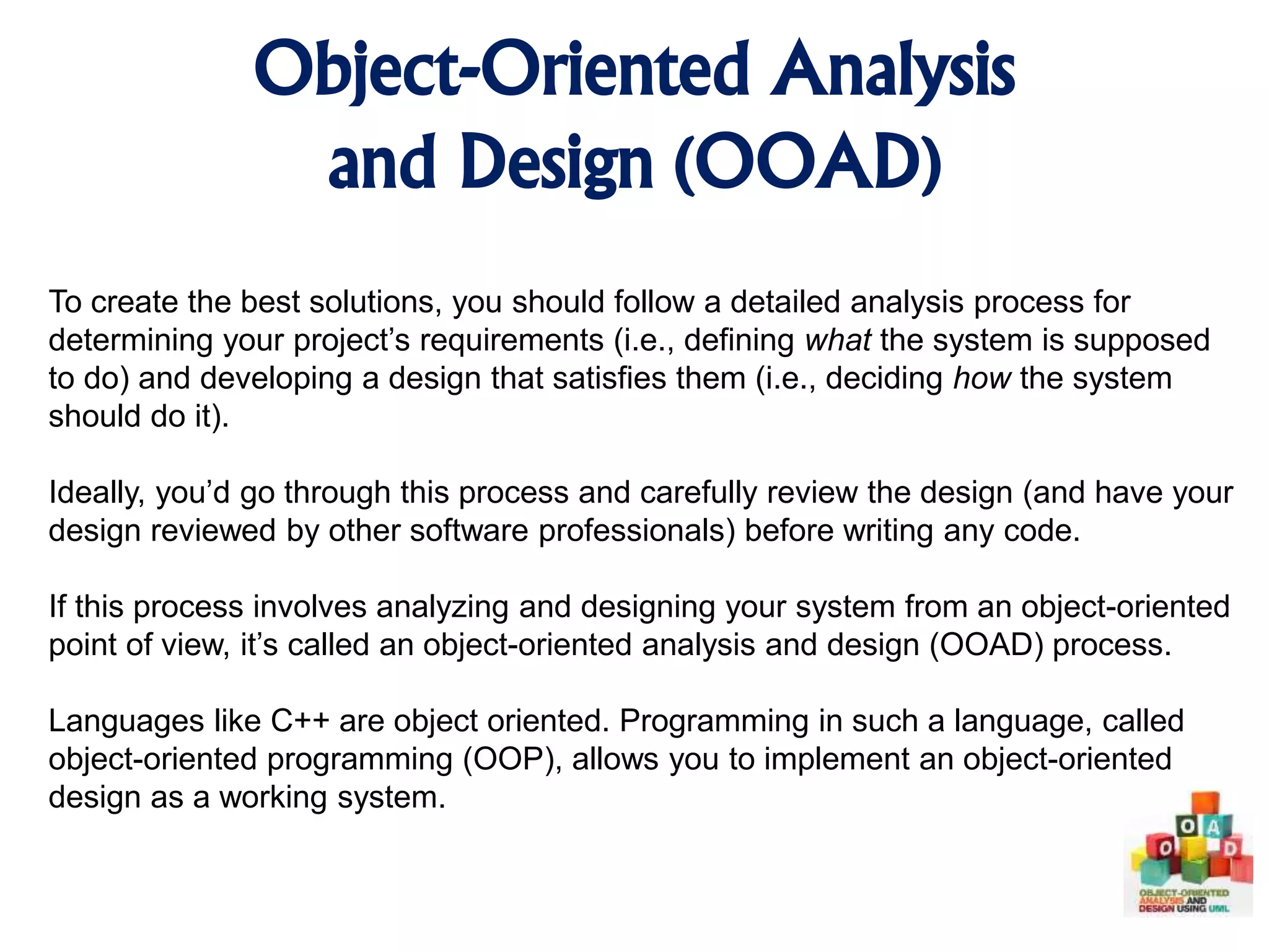 Object-Oriented Analysis and Design (OOAD) To create the best solutions, you should follow a detailed analysis process for determining your project’s requirements (i.e., defining what the system is supposed to do) and developing a design that satisfies them (i.e., deciding how the system should do it). Ideally, you’d go through this process and carefully review the design (and have your design reviewed by other software professionals) before writing any code. If this process involves analyzing and designing your system from an object-oriented point of view, it’s called an object-oriented analysis and design (OOAD) process. Languages like C++ are object oriented. Programming in such a language, called object-oriented programming (OOP), allows you to implement an object-oriented design as a working system. 