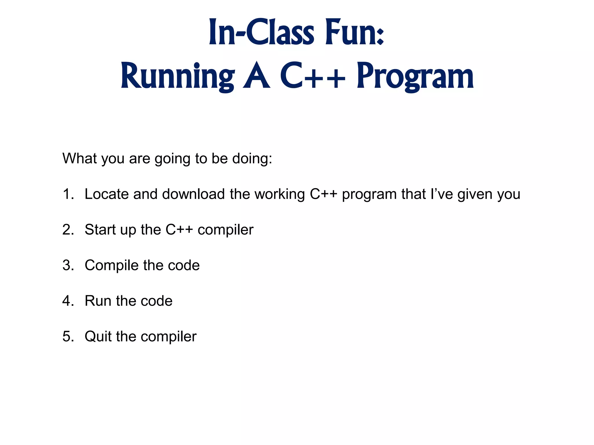 In-Class Fun: Running A C++ Program What you are going to be doing: 1. Locate and download the working C++ program that I’ve given you 2. Start up the C++ compiler 3. Compile the code 4. Run the code 5. Quit the compiler 