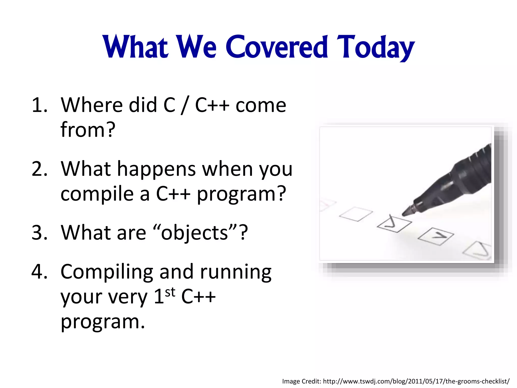 What We Covered Today 1. Where did C / C++ come from? 2. What happens when you compile a C++ program? 3. What are “objects”? 4. Compiling and running your very 1st C++ program. Image Credit: http://www.tswdj.com/blog/2011/05/17/the-grooms-checklist/ 