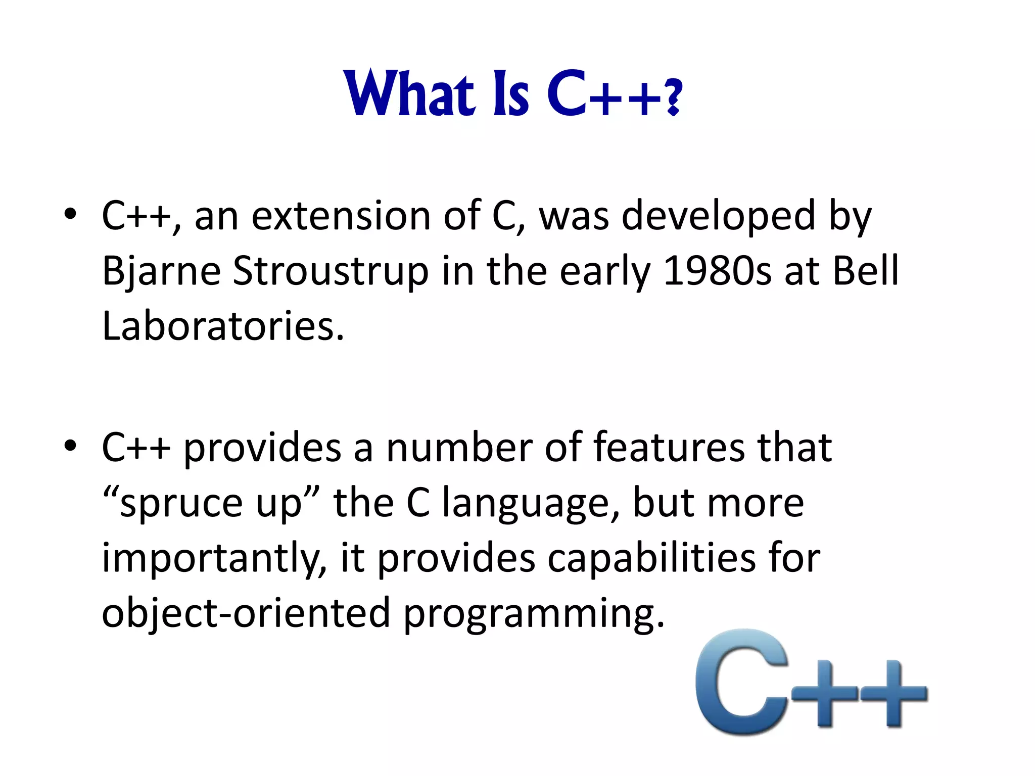 What Is C++? • C++, an extension of C, was developed by Bjarne Stroustrup in the early 1980s at Bell Laboratories. • C++ provides a number of features that “spruce up” the C language, but more importantly, it provides capabilities for object-oriented programming. 