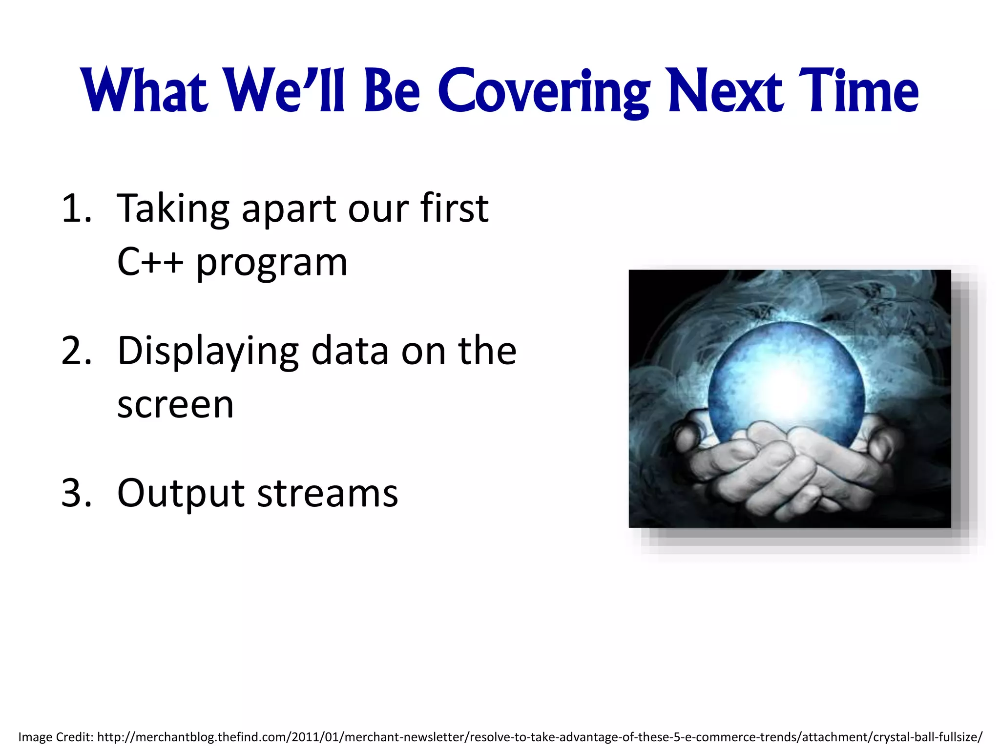 What We’ll Be Covering Next Time 1. Taking apart our first C++ program 2. Displaying data on the screen 3. Output streams Image Credit: http://merchantblog.thefind.com/2011/01/merchant-newsletter/resolve-to-take-advantage-of-these-5-e-commerce-trends/attachment/crystal-ball-fullsize/ 