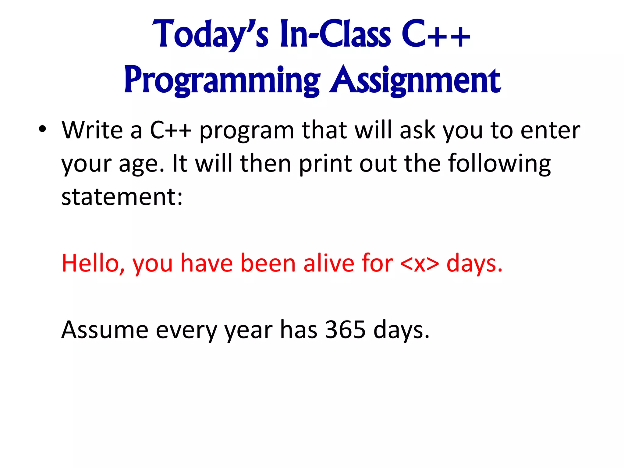 Today’s In-Class C++ Programming Assignment • Write a C++ program that will ask you to enter your age. It will then print out the following statement: Hello, you have been alive for <x> days. Assume every year has 365 days. 