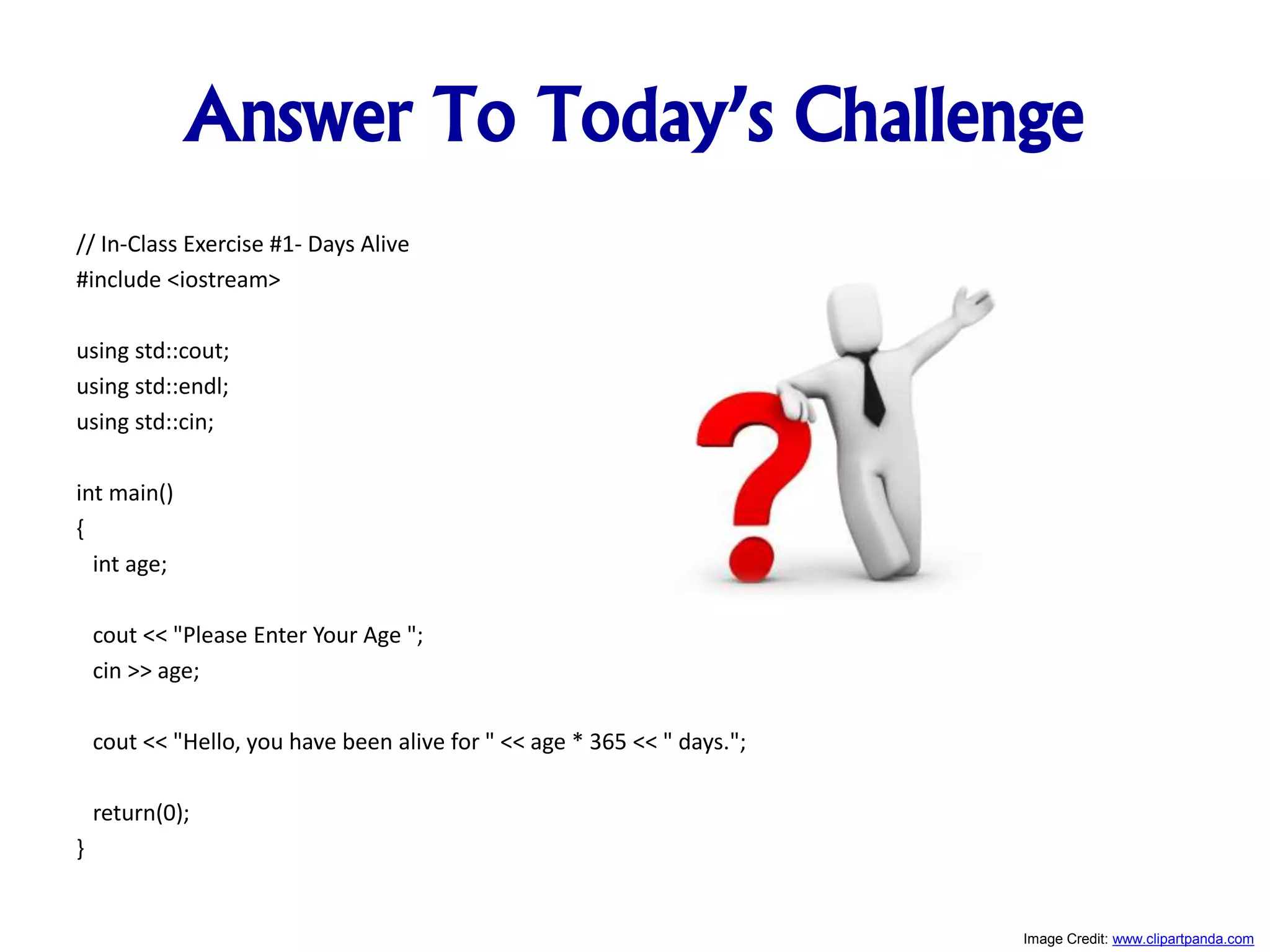 Answer To Today’s Challenge // In-Class Exercise #1- Days Alive #include <iostream> using std::cout; using std::endl; using std::cin; int main() { int age; cout << "Please Enter Your Age "; cin >> age; cout << "Hello, you have been alive for " << age * 365 << " days."; return(0); } Image Credit: www.clipartpanda.com 
