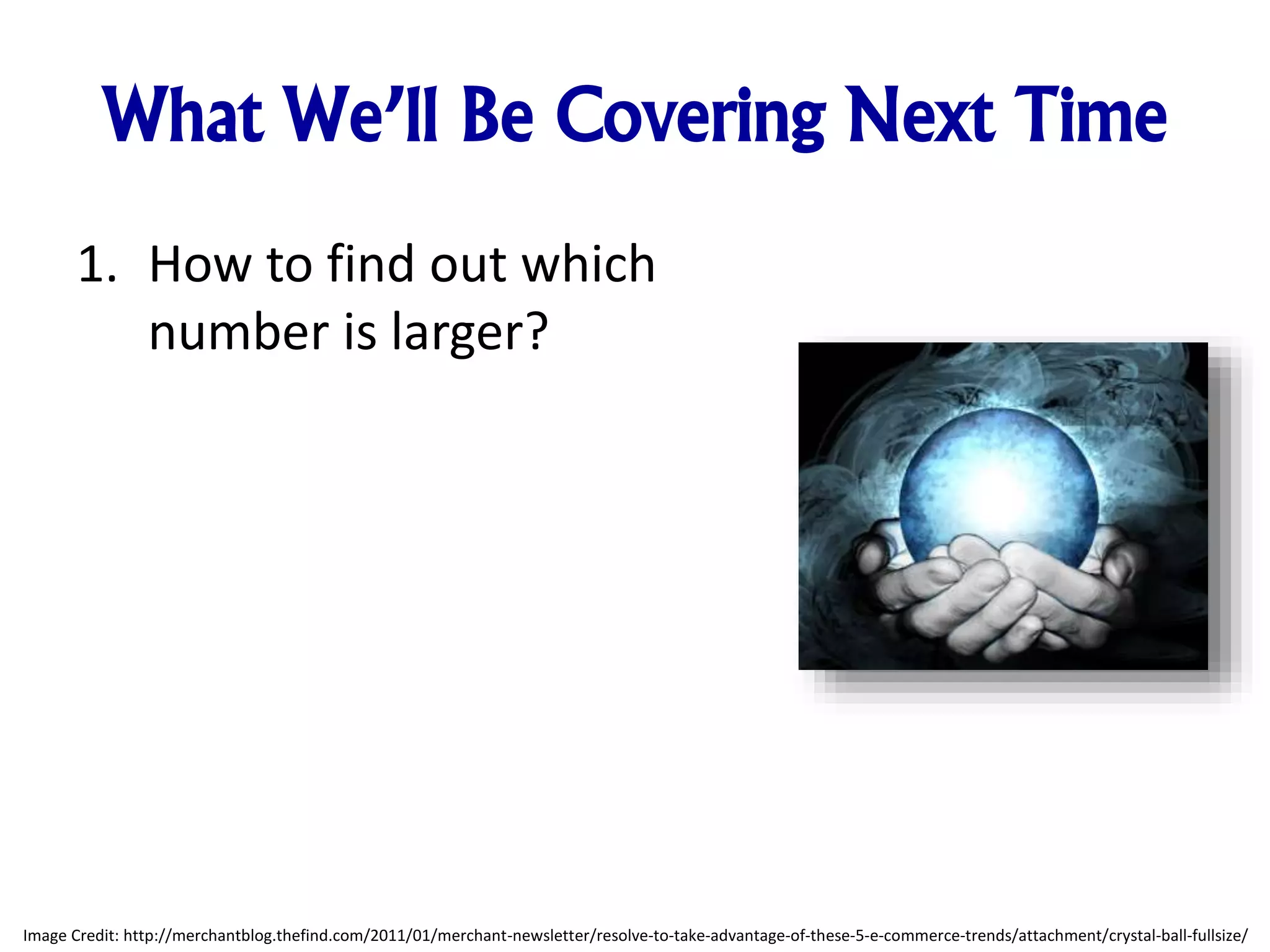 What We’ll Be Covering Next Time 1. How to find out which number is larger? Image Credit: http://merchantblog.thefind.com/2011/01/merchant-newsletter/resolve-to-take-advantage-of-these-5-e-commerce-trends/attachment/crystal-ball-fullsize/ 