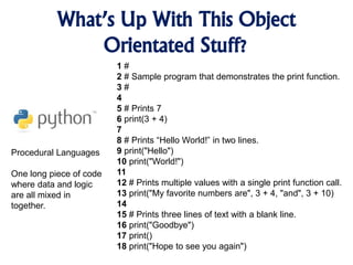 What’s Up With This Object
Orientated Stuff?
Procedural Languages
One long piece of code
where data and logic
are all mixed in
together.
1 #
2 # Sample program that demonstrates the print function.
3 #
4
5 # Prints 7
6 print(3 + 4)
7
8 # Prints “Hello World!” in two lines.
9 print("Hello")
10 print("World!")
11
12 # Prints multiple values with a single print function call.
13 print("My favorite numbers are", 3 + 4, "and", 3 + 10)
14
15 # Prints three lines of text with a blank line.
16 print("Goodbye")
17 print()
18 print("Hope to see you again")
 
