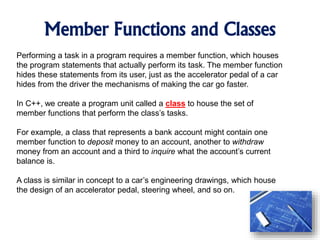 Member Functions and Classes
Performing a task in a program requires a member function, which houses
the program statements that actually perform its task. The member function
hides these statements from its user, just as the accelerator pedal of a car
hides from the driver the mechanisms of making the car go faster.
In C++, we create a program unit called a class to house the set of
member functions that perform the class’s tasks.
For example, a class that represents a bank account might contain one
member function to deposit money to an account, another to withdraw
money from an account and a third to inquire what the account’s current
balance is.
A class is similar in concept to a car’s engineering drawings, which house
the design of an accelerator pedal, steering wheel, and so on.
 