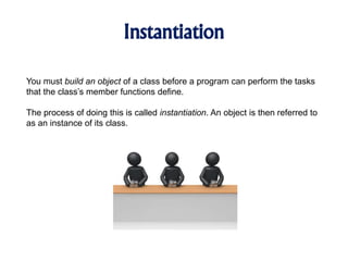 Instantiation
You must build an object of a class before a program can perform the tasks
that the class’s member functions define.
The process of doing this is called instantiation. An object is then referred to
as an instance of its class.
 