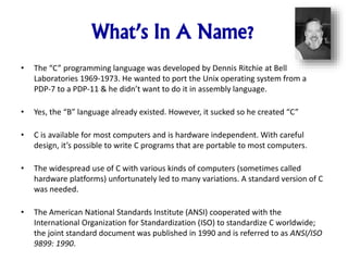 What’s In A Name?
• The “C” programming language was developed by Dennis Ritchie at Bell
Laboratories 1969-1973. He wanted to port the Unix operating system from a
PDP-7 to a PDP-11 & he didn’t want to do it in assembly language.
• Yes, the “B” language already existed. However, it sucked so he created “C”
• C is available for most computers and is hardware independent. With careful
design, it’s possible to write C programs that are portable to most computers.
• The widespread use of C with various kinds of computers (sometimes called
hardware platforms) unfortunately led to many variations. A standard version of C
was needed.
• The American National Standards Institute (ANSI) cooperated with the
International Organization for Standardization (ISO) to standardize C worldwide;
the joint standard document was published in 1990 and is referred to as ANSI/ISO
9899: 1990.
 