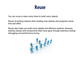 Reuse
You can reuse a class many times to build many objects.
Reuse of existing classes when building new classes and programs saves
time and effort.
Reuse also helps you build more reliable and effective systems, because
existing classes and components often have gone through extensive testing,
debugging and performance tuning.
 