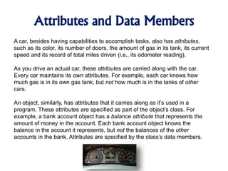 Attributes and Data Members
A car, besides having capabilities to accomplish tasks, also has attributes,
such as its color, its number of doors, the amount of gas in its tank, its current
speed and its record of total miles driven (i.e., its odometer reading).
As you drive an actual car, these attributes are carried along with the car.
Every car maintains its own attributes. For example, each car knows how
much gas is in its own gas tank, but not how much is in the tanks of other
cars.
An object, similarly, has attributes that it carries along as it’s used in a
program. These attributes are specified as part of the object’s class. For
example, a bank account object has a balance attribute that represents the
amount of money in the account. Each bank account object knows the
balance in the account it represents, but not the balances of the other
accounts in the bank. Attributes are specified by the class’s data members.
 