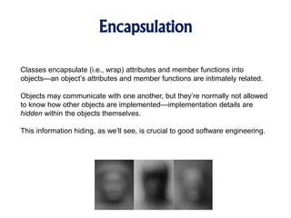 Encapsulation
Classes encapsulate (i.e., wrap) attributes and member functions into
objects—an object’s attributes and member functions are intimately related.
Objects may communicate with one another, but they’re normally not allowed
to know how other objects are implemented—implementation details are
hidden within the objects themselves.
This information hiding, as we’ll see, is crucial to good software engineering.
 