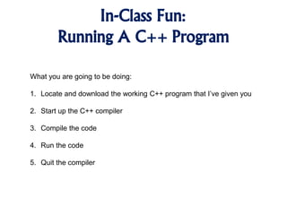 In-Class Fun:
Running A C++ Program
What you are going to be doing:
1. Locate and download the working C++ program that I’ve given you
2. Start up the C++ compiler
3. Compile the code
4. Run the code
5. Quit the compiler
 