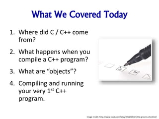 What We Covered Today
1. Where did C / C++ come
from?
2. What happens when you
compile a C++ program?
3. What are “objects”?
4. Compiling and running
your very 1st C++
program.
Image Credit: http://www.tswdj.com/blog/2011/05/17/the-grooms-checklist/
 