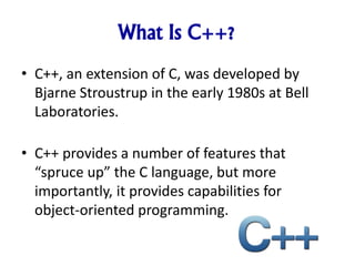 What Is C++?
• C++, an extension of C, was developed by
Bjarne Stroustrup in the early 1980s at Bell
Laboratories.
• C++ provides a number of features that
“spruce up” the C language, but more
importantly, it provides capabilities for
object-oriented programming.
 
