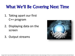 What We’ll Be Covering Next Time
1. Taking apart our first
C++ program
2. Displaying data on the
screen
3. Output streams
Image Credit: http://merchantblog.thefind.com/2011/01/merchant-newsletter/resolve-to-take-advantage-of-these-5-e-commerce-trends/attachment/crystal-ball-fullsize/
 
