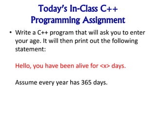 Today’s In-Class C++
Programming Assignment
• Write a C++ program that will ask you to enter
your age. It will then print out the following
statement:
Hello, you have been alive for <x> days.
Assume every year has 365 days.
 