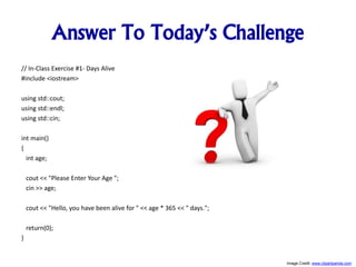 Answer To Today’s Challenge
// In-Class Exercise #1- Days Alive
#include <iostream>
using std::cout;
using std::endl;
using std::cin;
int main()
{
int age;
cout << "Please Enter Your Age ";
cin >> age;
cout << "Hello, you have been alive for " << age * 365 << " days.";
return(0);
}
Image Credit: www.clipartpanda.com
 