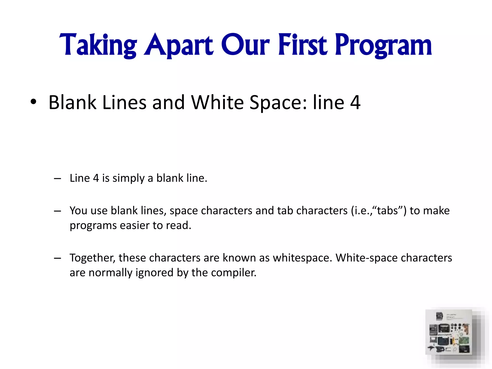 Taking Apart Our First Program
• Blank Lines and White Space: line 4
– Line 4 is simply a blank line.
– You use blank lines, space characters and tab characters (i.e.,“tabs”) to make
programs easier to read.
– Together, these characters are known as whitespace. White-space characters
are normally ignored by the compiler.
 