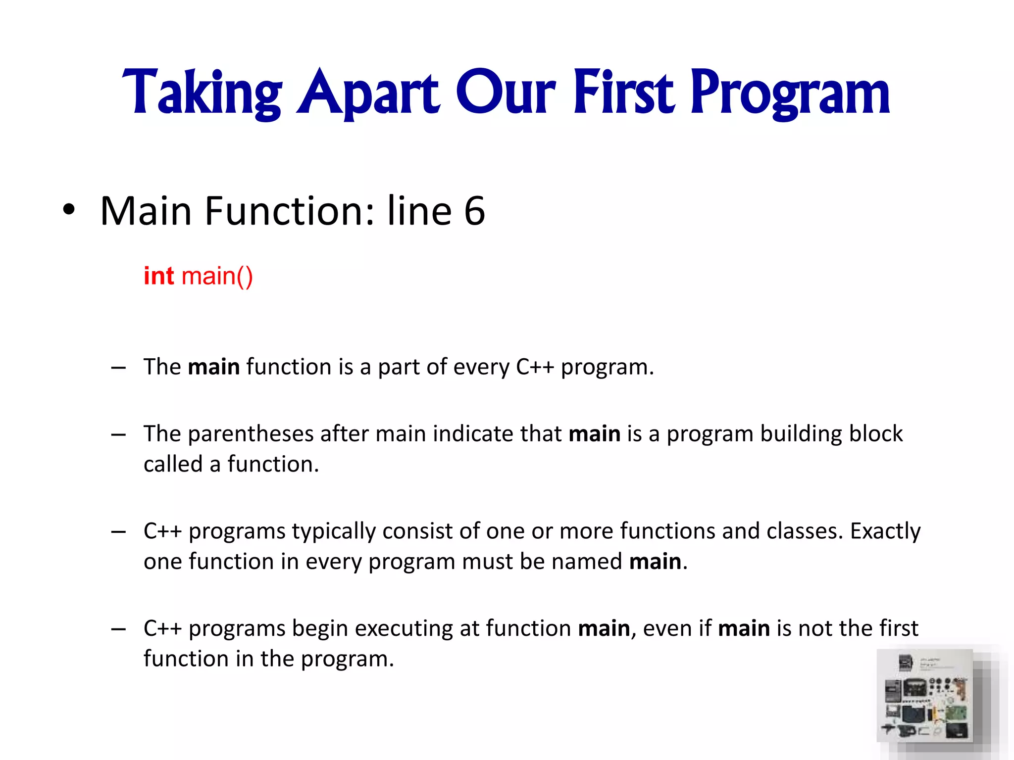 Taking Apart Our First Program
• Main Function: line 6
– The main function is a part of every C++ program.
– The parentheses after main indicate that main is a program building block
called a function.
– C++ programs typically consist of one or more functions and classes. Exactly
one function in every program must be named main.
– C++ programs begin executing at function main, even if main is not the first
function in the program.
int main()
 