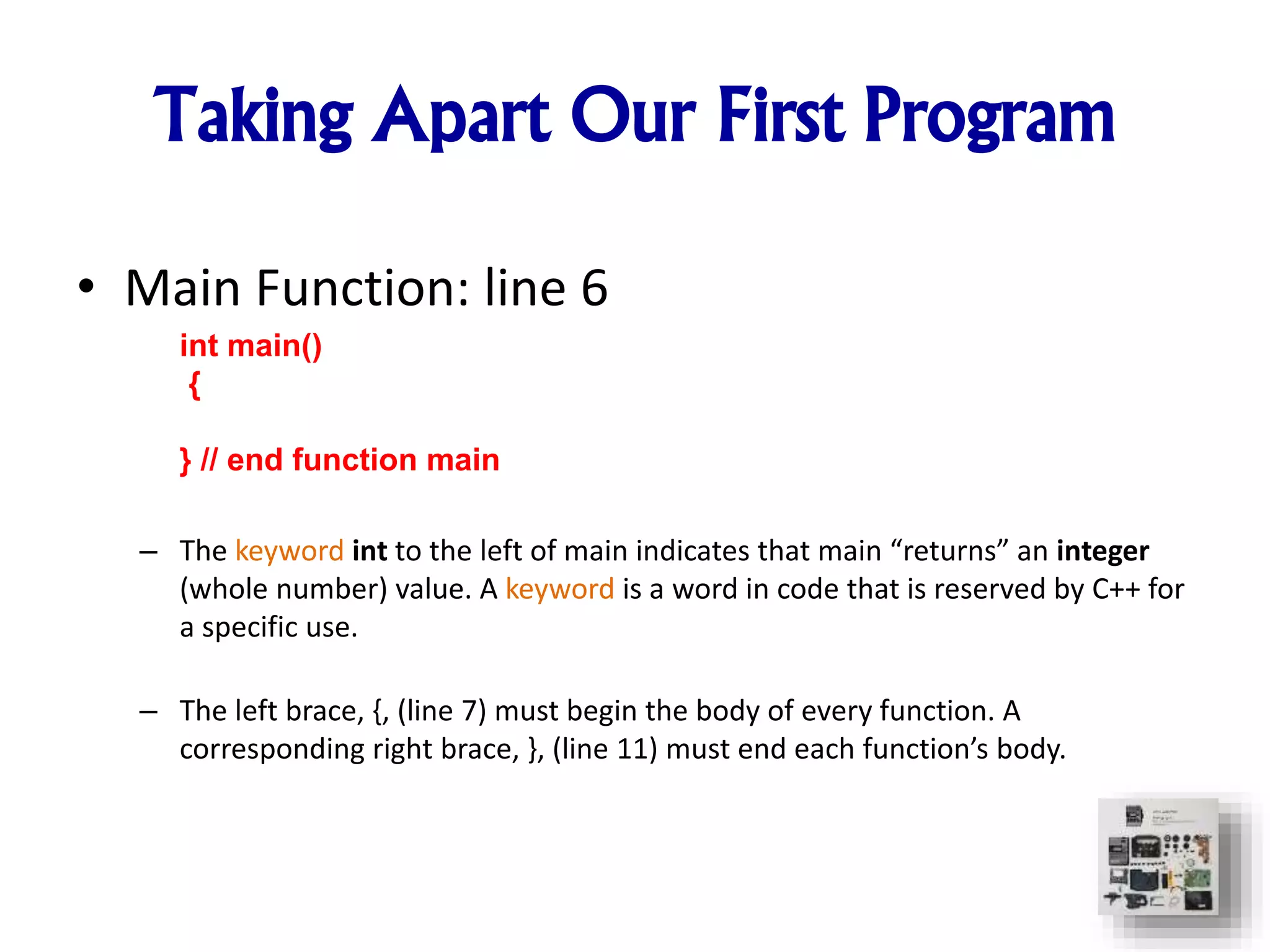 Taking Apart Our First Program
• Main Function: line 6
– The keyword int to the left of main indicates that main “returns” an integer
(whole number) value. A keyword is a word in code that is reserved by C++ for
a specific use.
– The left brace, {, (line 7) must begin the body of every function. A
corresponding right brace, }, (line 11) must end each function’s body.
int main()
{
} // end function main
 
