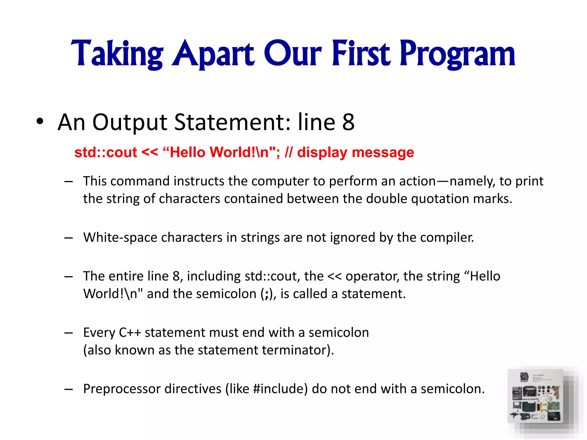 Taking Apart Our First Program
• An Output Statement: line 8
– This command instructs the computer to perform an action—namely, to print
the string of characters contained between the double quotation marks.
– White-space characters in strings are not ignored by the compiler.
– The entire line 8, including std::cout, the << operator, the string “Hello
World!n" and the semicolon (;), is called a statement.
– Every C++ statement must end with a semicolon
(also known as the statement terminator).
– Preprocessor directives (like #include) do not end with a semicolon.
std::cout << “Hello World!n"; // display message
 