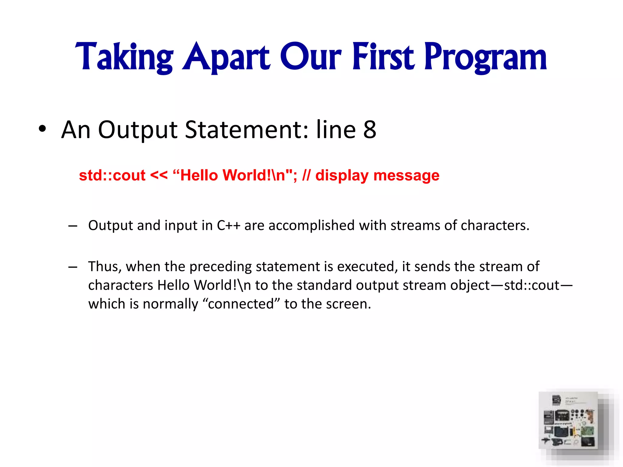 • An Output Statement: line 8
– Output and input in C++ are accomplished with streams of characters.
– Thus, when the preceding statement is executed, it sends the stream of
characters Hello World!n to the standard output stream object—std::cout—
which is normally “connected” to the screen.
std::cout << “Hello World!n"; // display message
Taking Apart Our First Program
 
