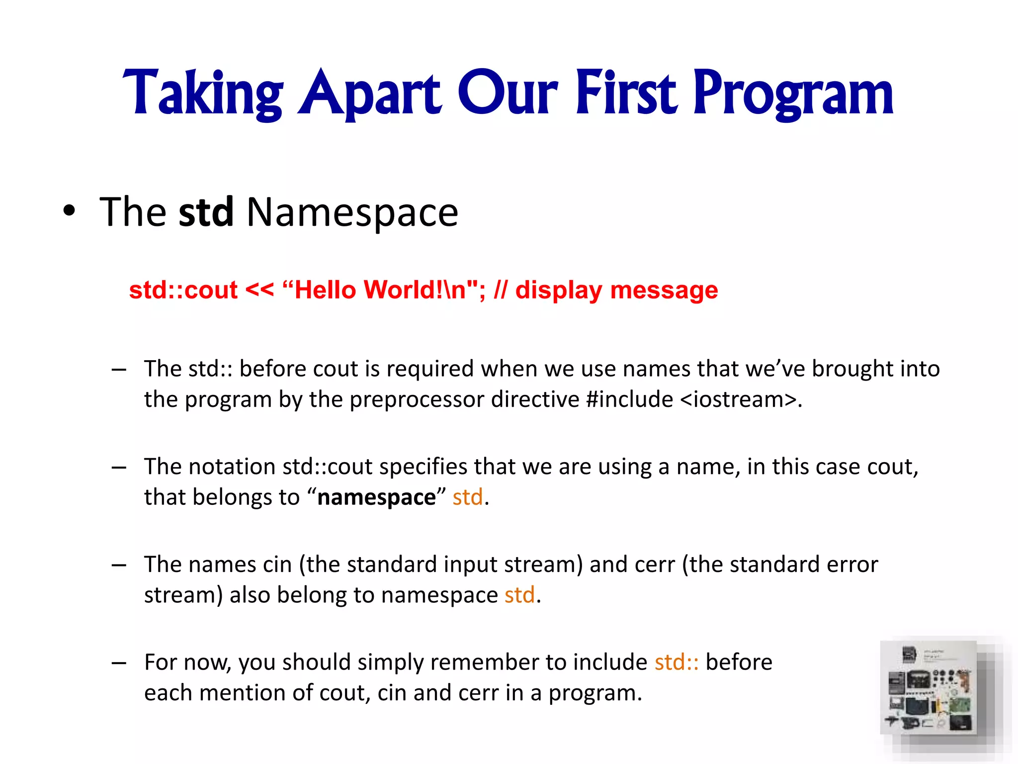 • The std Namespace
– The std:: before cout is required when we use names that we’ve brought into
the program by the preprocessor directive #include <iostream>.
– The notation std::cout specifies that we are using a name, in this case cout,
that belongs to “namespace” std.
– The names cin (the standard input stream) and cerr (the standard error
stream) also belong to namespace std.
– For now, you should simply remember to include std:: before
each mention of cout, cin and cerr in a program.
std::cout << “Hello World!n"; // display message
Taking Apart Our First Program
 