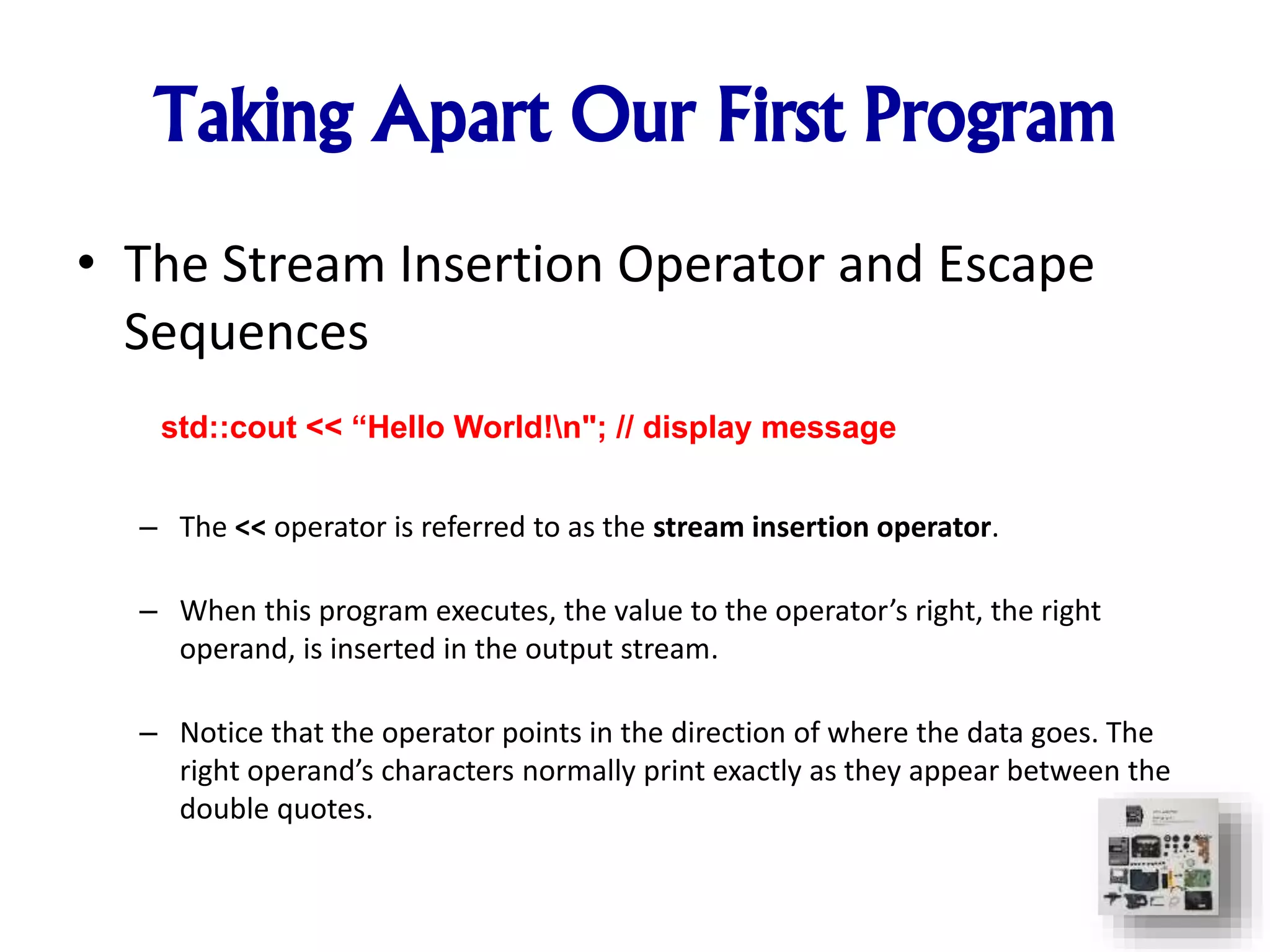 Taking Apart Our First Program
• The Stream Insertion Operator and Escape
Sequences
– The << operator is referred to as the stream insertion operator.
– When this program executes, the value to the operator’s right, the right
operand, is inserted in the output stream.
– Notice that the operator points in the direction of where the data goes. The
right operand’s characters normally print exactly as they appear between the
double quotes.
std::cout << “Hello World!n"; // display message
 
