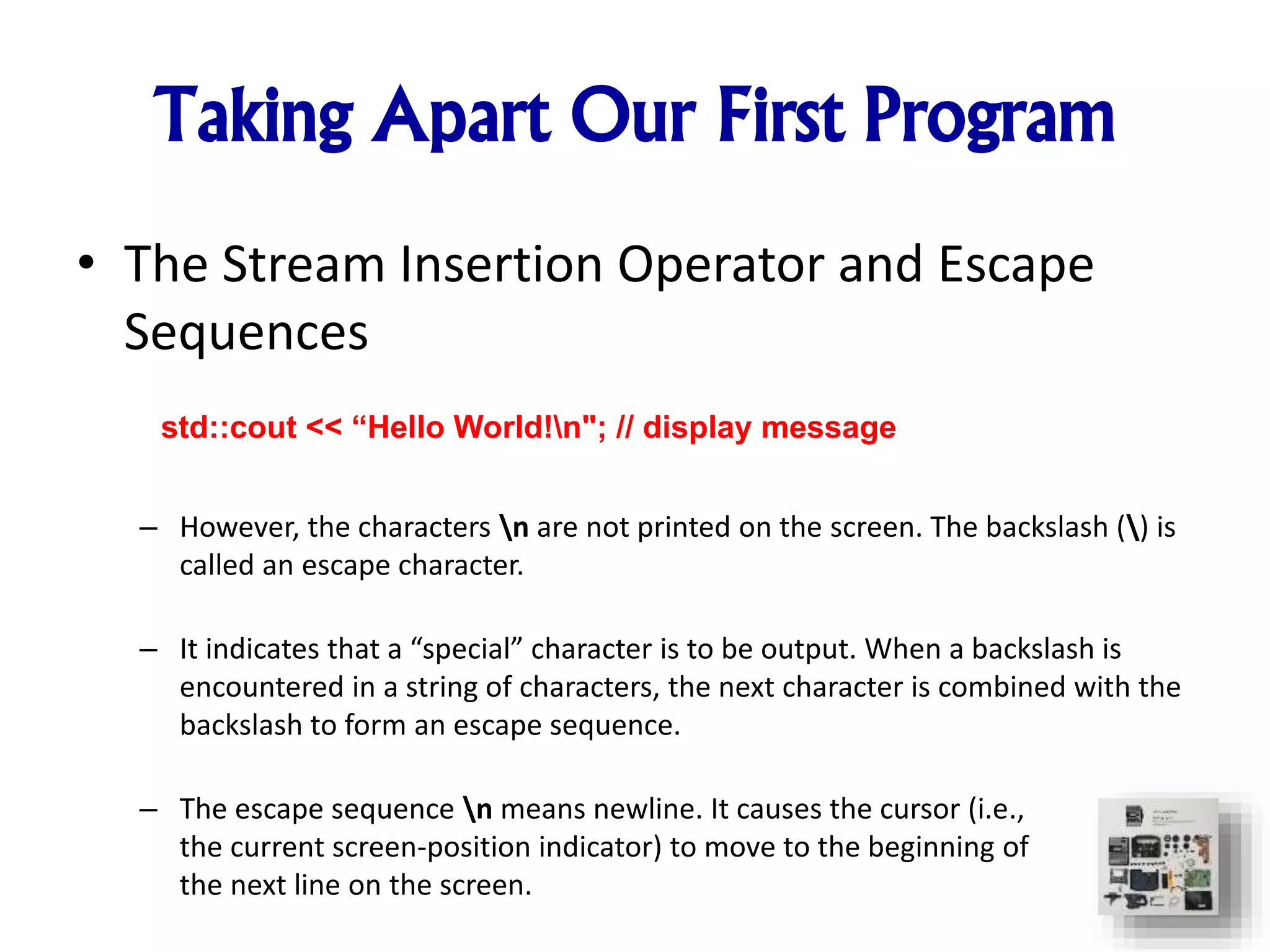 Taking Apart Our First Program
• The Stream Insertion Operator and Escape
Sequences
– However, the characters n are not printed on the screen. The backslash () is
called an escape character.
– It indicates that a “special” character is to be output. When a backslash is
encountered in a string of characters, the next character is combined with the
backslash to form an escape sequence.
– The escape sequence n means newline. It causes the cursor (i.e.,
the current screen-position indicator) to move to the beginning of
the next line on the screen.
std::cout << “Hello World!n"; // display message
 