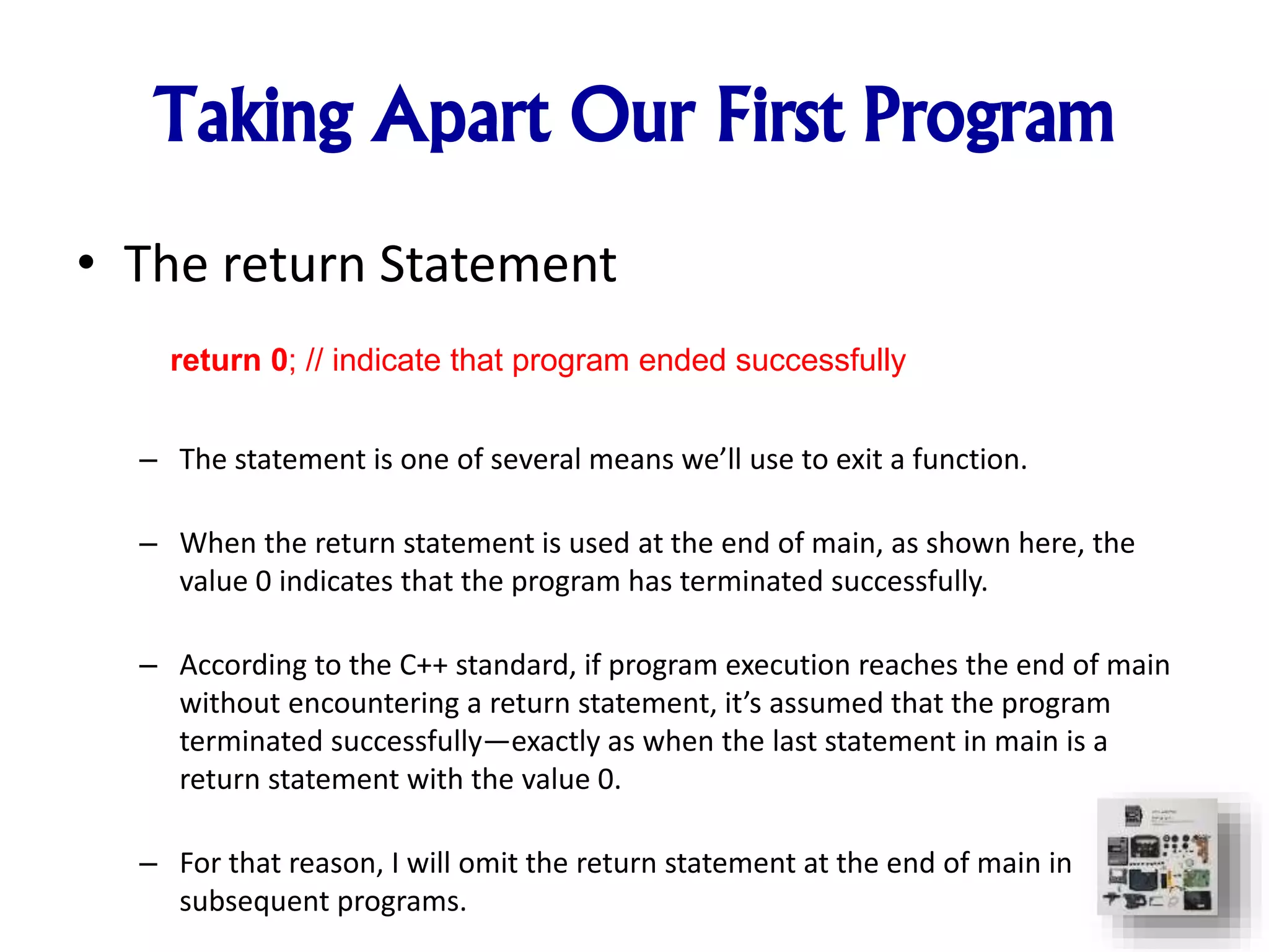 Taking Apart Our First Program
• The return Statement
– The statement is one of several means we’ll use to exit a function.
– When the return statement is used at the end of main, as shown here, the
value 0 indicates that the program has terminated successfully.
– According to the C++ standard, if program execution reaches the end of main
without encountering a return statement, it’s assumed that the program
terminated successfully—exactly as when the last statement in main is a
return statement with the value 0.
– For that reason, I will omit the return statement at the end of main in
subsequent programs.
return 0; // indicate that program ended successfully
 