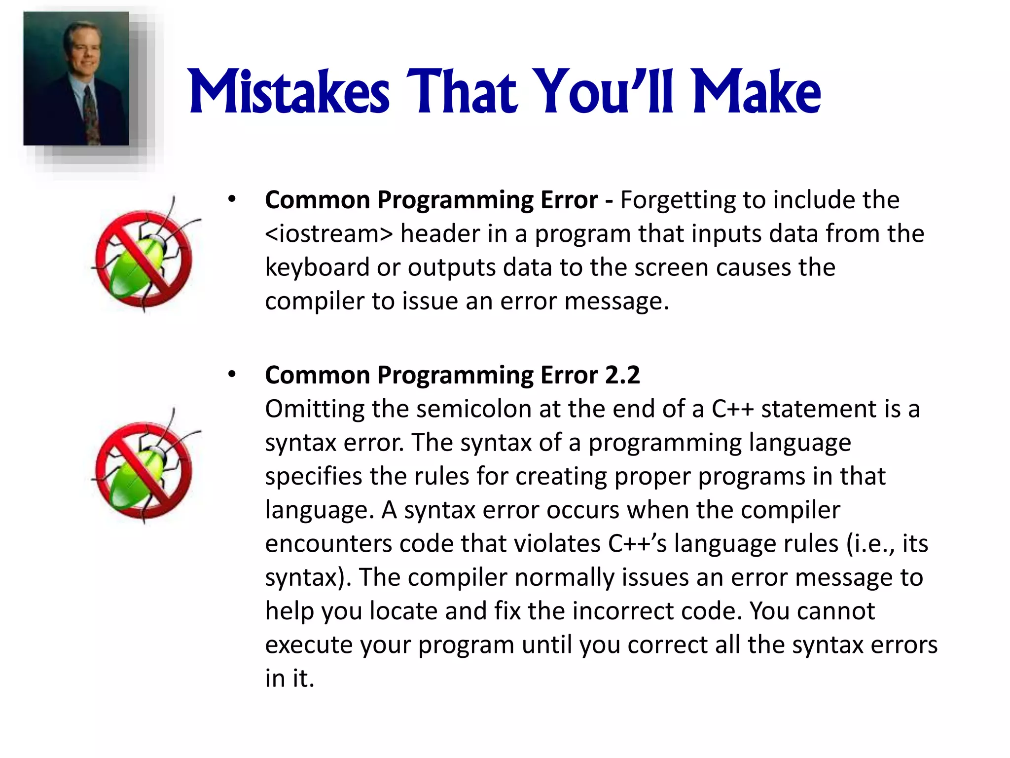 Mistakes That You’ll Make
• Common Programming Error - Forgetting to include the
<iostream> header in a program that inputs data from the
keyboard or outputs data to the screen causes the
compiler to issue an error message.
• Common Programming Error 2.2
Omitting the semicolon at the end of a C++ statement is a
syntax error. The syntax of a programming language
specifies the rules for creating proper programs in that
language. A syntax error occurs when the compiler
encounters code that violates C++’s language rules (i.e., its
syntax). The compiler normally issues an error message to
help you locate and fix the incorrect code. You cannot
execute your program until you correct all the syntax errors
in it.
 