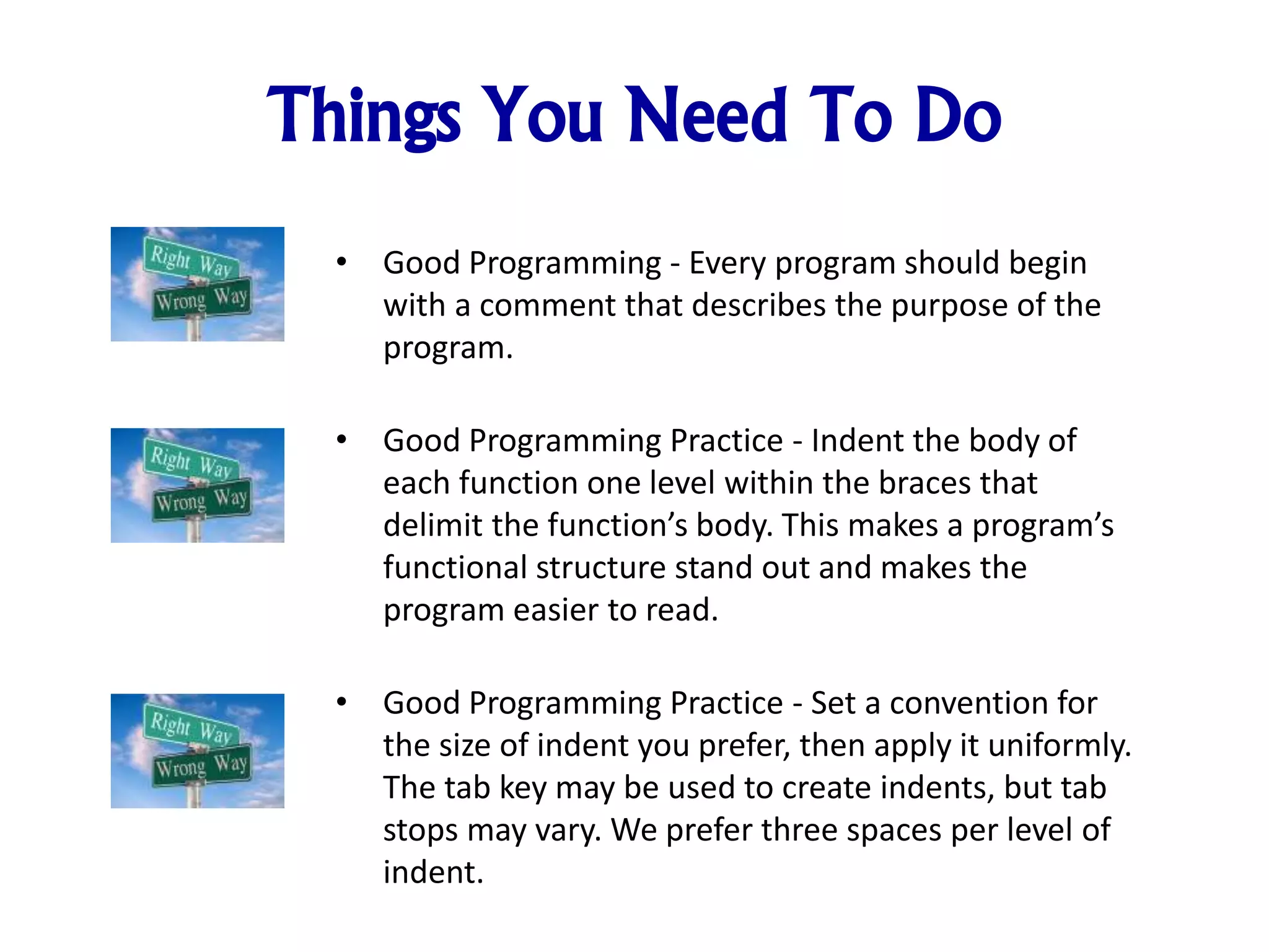 Things You Need To Do
• Good Programming - Every program should begin
with a comment that describes the purpose of the
program.
• Good Programming Practice - Indent the body of
each function one level within the braces that
delimit the function’s body. This makes a program’s
functional structure stand out and makes the
program easier to read.
• Good Programming Practice - Set a convention for
the size of indent you prefer, then apply it uniformly.
The tab key may be used to create indents, but tab
stops may vary. We prefer three spaces per level of
indent.
 