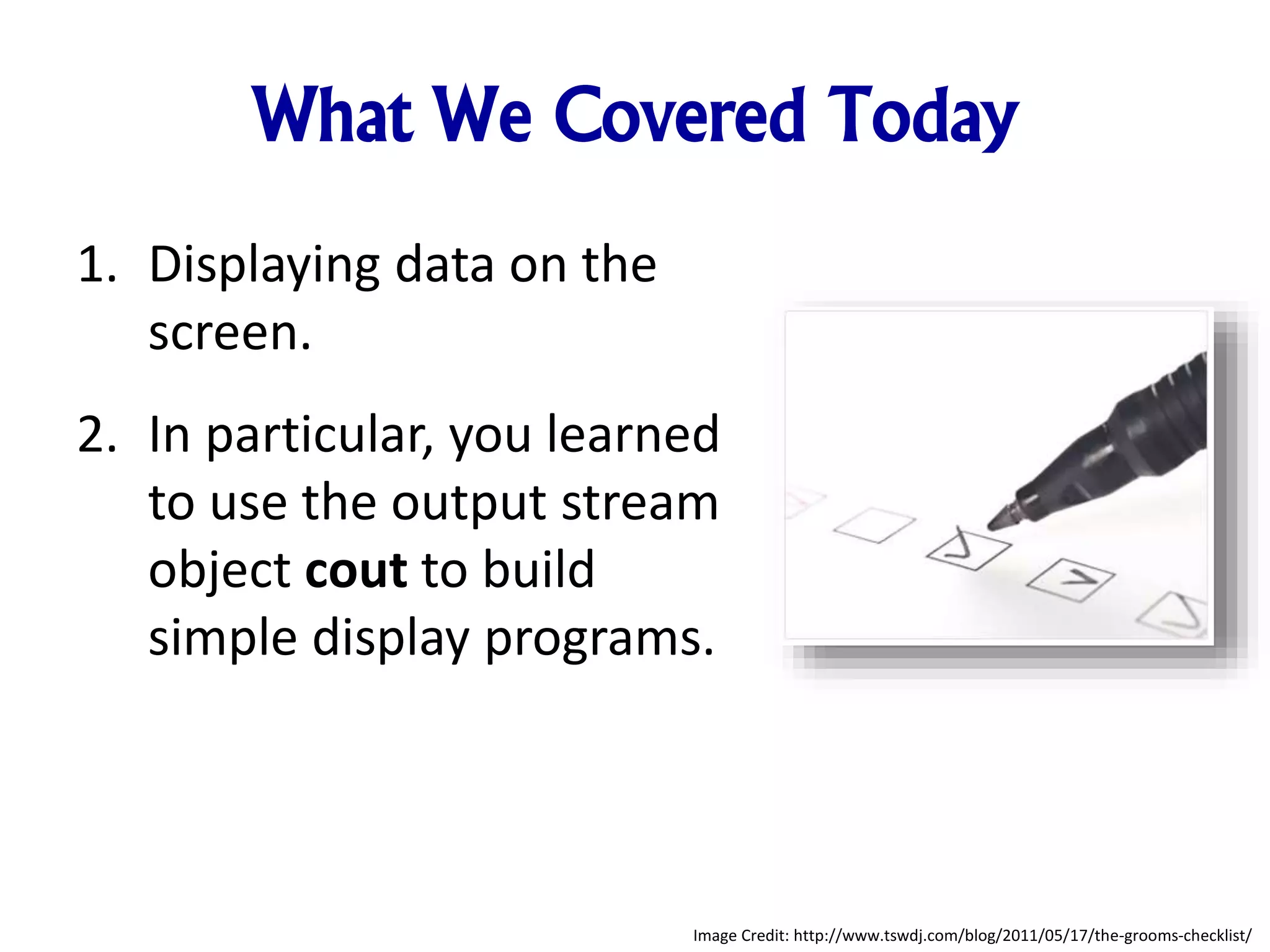 What We Covered Today
1. Displaying data on the
screen.
2. In particular, you learned
to use the output stream
object cout to build
simple display programs.
Image Credit: http://www.tswdj.com/blog/2011/05/17/the-grooms-checklist/
 
