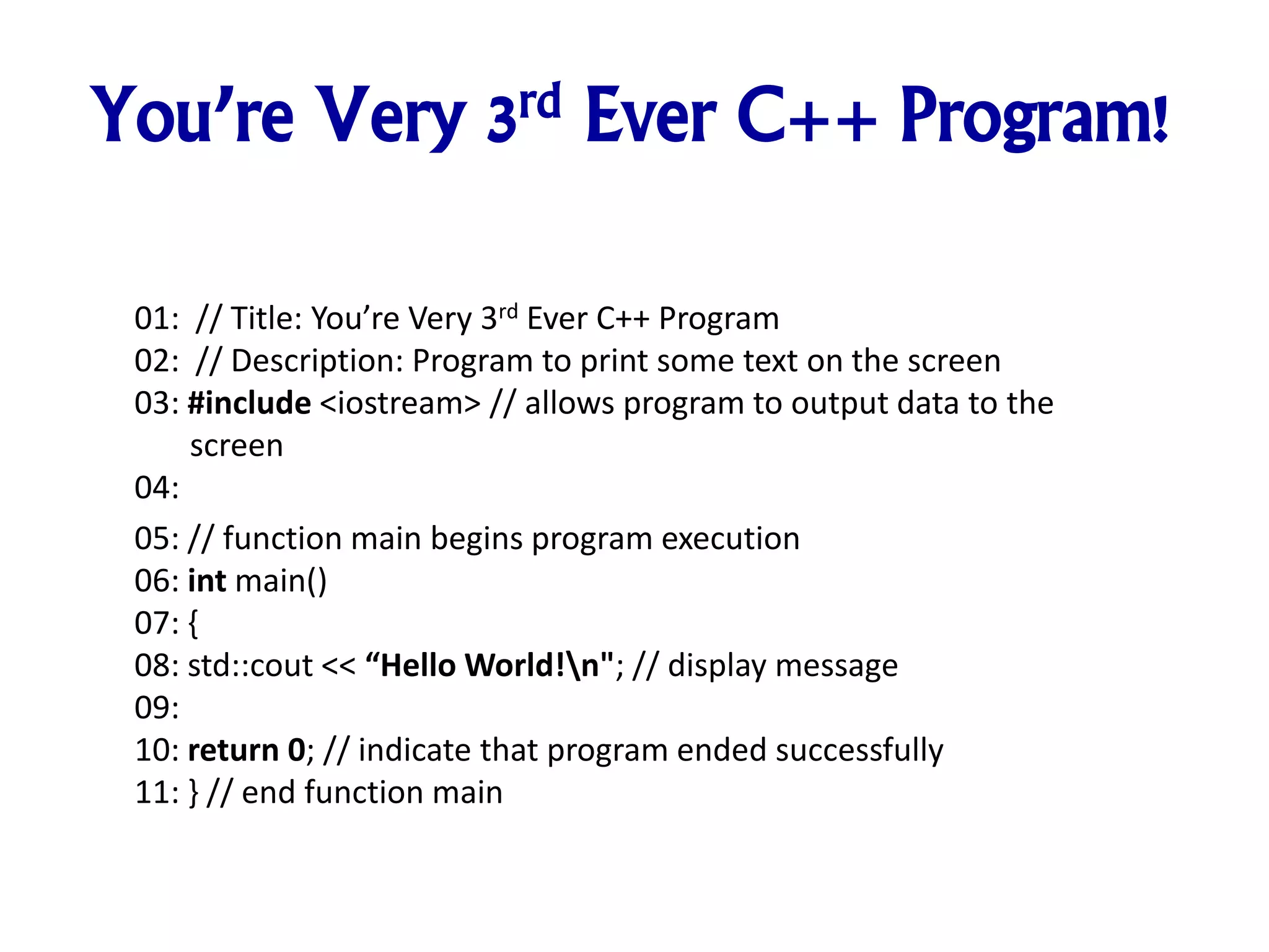 You’re Very 3rd Ever C++ Program!
01: // Title: You’re Very 3rd Ever C++ Program
02: // Description: Program to print some text on the screen
03: #include <iostream> // allows program to output data to the
screen
04:
05: // function main begins program execution
06: int main()
07: {
08: std::cout << “Hello World!n"; // display message
09:
10: return 0; // indicate that program ended successfully
11: } // end function main
 