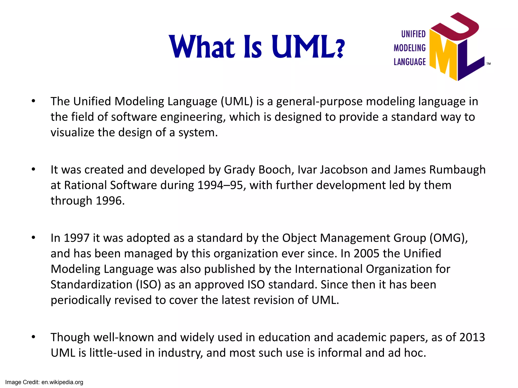 What Is UML?
• The Unified Modeling Language (UML) is a general-purpose modeling language in
the field of software engineering, which is designed to provide a standard way to
visualize the design of a system.
• It was created and developed by Grady Booch, Ivar Jacobson and James Rumbaugh
at Rational Software during 1994–95, with further development led by them
through 1996.
• In 1997 it was adopted as a standard by the Object Management Group (OMG),
and has been managed by this organization ever since. In 2005 the Unified
Modeling Language was also published by the International Organization for
Standardization (ISO) as an approved ISO standard. Since then it has been
periodically revised to cover the latest revision of UML.
• Though well-known and widely used in education and academic papers, as of 2013
UML is little-used in industry, and most such use is informal and ad hoc.
Image Credit: en.wikipedia.org
 