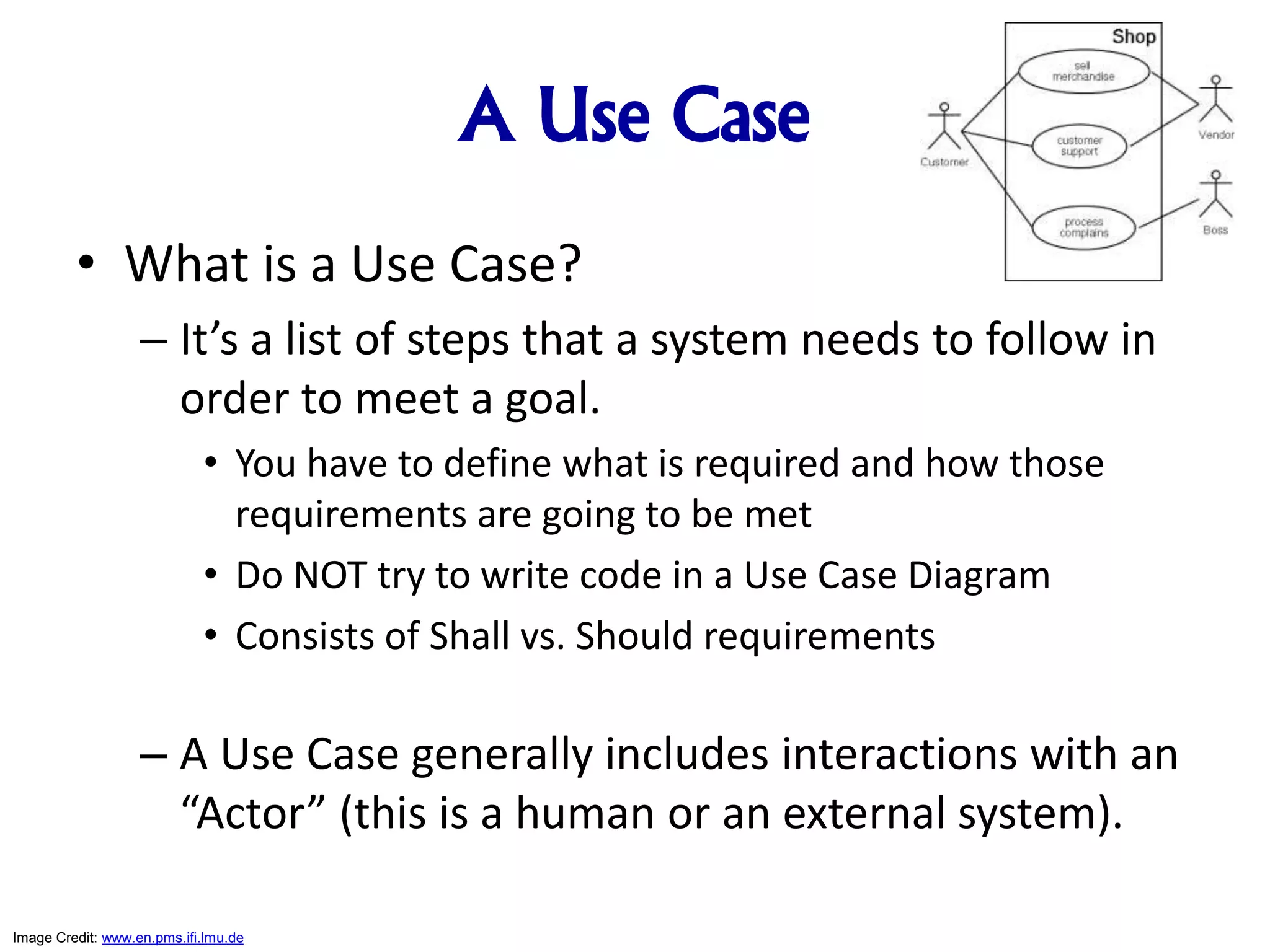 A Use Case
• What is a Use Case?
– It’s a list of steps that a system needs to follow in
order to meet a goal.
• You have to define what is required and how those
requirements are going to be met
• Do NOT try to write code in a Use Case Diagram
• Consists of Shall vs. Should requirements
– A Use Case generally includes interactions with an
“Actor” (this is a human or an external system).
Image Credit: www.en.pms.ifi.lmu.de
 
